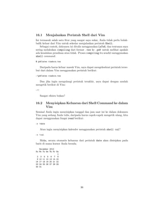 16.1

Menjalankan Perintah Shell dari Vim

Ini termasuk salah satu ﬁtur yang sangat saya sukai, Anda tidak perlu bolakbalik keluar dari Vim untuk sekedar menjalankan perintah Shell.
Sebagai contoh, dokumen ini ditulis menggunakan LaTeX, dan tentunya saya
sering melakukan compiling dari format .tex ke .pdf untuk melihat apakah
ada kesalahan penulisan atau tidak. Proses compiling itu sendiri menggunakan
shell command :
$ pdflatex vimdocs.tex

Daripada harus keluar masuk Vim, saya dapat mengeksekusi perintah tersebut dari dalam Vim menggunakan perintah berikut:
:!pdflatex vimdocs.tex

Dan jika ingin mengulangi perintah terakhir, asya dapat dengan mudah
mengetik berikut di Vim:
:!!

Sangat eﬁsien bukan?

16.2

Menyisipkan Keluaran dari Shell Command ke dalam
Vim

Semisal Anda ingin menyisipkan tanggal dan jam saat ini ke dalam dokumen
Vim yang sedang Anda tulis, daripada harus capek-capek mengetik ulang, kita
dapat menggunakan fungsi read berikut:
:r !date

Atau ingin menyisipkan kalender menggunakan perintah shell cal?
:r !cal

Maka, secara otomatis keluaran dari perintah date akan disisipkan pada
baris di mana kursor Anda berada.
December 2012
Su Mo Tu We Th Fr Sa
1
2 3 4 5 6 7 8
9 10 11 12 13 14 15
16 17 18 19 20 21 22
23 24 25 26 27 28 29
30 31

36

 