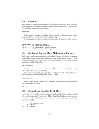 16.3

Singkatan

Anda memiliki kata yang sangat sering Anda ulang-ulang dan ingin membuat
versi singkatannya supaya lebih eﬁsien dalam proses pengetikan? Vim memiliki
ﬁtur tersebut dengan perintah berikut:
:ab yg yang

Maka, secara otomatis setiap kali Anda mengetik yg diikuti dengan spasi
atau ,, maka kata tersebut berubah menjadi yang.
Secara lengkap, berikut perintah-perintah terkait dengan ﬁtur abbreviations
ini.
:ab dg dengan
:ab
:una dg
:abc

16.4

=>
=>
=>
=>

dg diganti dengan
daftar semua singkatan
hapus dg dari daftar singkatan
hapus semua daftar singkatan

Membatasi Panjang Baris Maksimum n Karakter

Baris yang terlalu panjang kadang merepotkan, karena kita harus melakukan
scrolling ke kanan untuk dapat membaca baris bagian kanan ujung. Untuk
mengatasi hal tersebut, saya sendiri lebih suka mengatur Vim dengan panjang
maksimum adalah 80 karakter:
:set textwidth=80

Konﬁgurasi ini otomatis memerintahkan Vim untuk memotong baris setiap
kali kursor berada pada posisi ke-80.
Biar tidak berulang-ulang mengetikkan perintah tersebut, kita dapat memasukkan konﬁgurasi tersebut kedalam berkas .vimrc:
set textwidth=80

Selain cara otomatis tersebut, kita juga bisa memotong secara manual dengan mengetikkan perintah:
gql

16.5

Menggabung Dua atau Lebih Baris

Lawan dari memotong baris yang panjang, adakalanya kita ingin menggabungkan
beberapa baris menjadi 1 baris saja. Hal ini dapat kita lakukan dengan menempatkan kursor di baris paling atas dari beberapa baris yang ingin Anda gabung,
kemudian ketikkan:
J
JJ
JJJ

=>
=>
=>

jika hanya dua baris
3 baris
4 baris

37

 