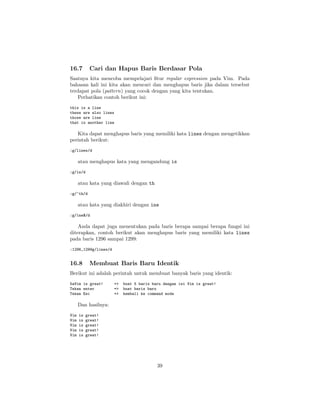 16.7

Cari dan Hapus Baris Berdasar Pola

Saatnya kita mencoba mempelajari ﬁtur regular expression pada Vim. Pada
bahasan kali ini kita akan mencari dan menghapus baris jika dalam tersebut
terdapat pola (pattern) yang cocok dengan yang kita tentukan.
Perhatikan contoh berikut ini:
this is a line
these are also lines
those are line
that is another line

Kita dapat menghapus baris yang memiliki kata lines dengan mengetikkan
perintah berikut:
:g/lines/d

atau menghapus kata yang mengandung is
:g/is/d

atau kata yang diawali dengan th
:g/^th/d

atau kata yang diakhiri dengan ine
:g/ine$/d

Anda dapat juga menentukan pada baris berapa sampai berapa fungsi ini
diterapkan, contoh berikut akan menghapus baris yang memiliki kata lines
pada baris 1296 sampai 1299:
:1296,1299g/lines/d

16.8

Membuat Baris Baru Identik

Berikut ini adalah perintah untuk membuat banyak baris yang identik:
5aVim is great!
Tekan enter
Tekan Esc

=>
=>
=>

buat 5 baris baru dengan isi Vim is great!
buat baris baru
kembali ke command mode

Dan hasilnya:
Vim
Vim
Vim
Vim
Vim

is
is
is
is
is

great!
great!
great!
great!
great!

39

 