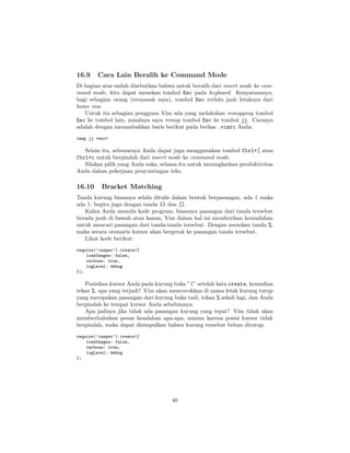 16.9

Cara Lain Beralih ke Command Mode

Di bagian atas sudah disebutkan bahwa untuk beralih dari insert mode ke command mode, kita dapat menekan tombol Esc pada keyboard. Kenyataannya,
bagi sebagian orang (termasuk saya), tombol Esc terlalu jauh letaknya dari
home row.
Untuk itu sebagian pengguna Vim ada yang melakukan remapping tombol
Esc ke tombol lain, misalnya saya remap tombol Esc ke tombol jj. Caranya
adalah dengan menambahkan baris berikut pada berkas .vimrc Anda:
imap jj <esc>

Selain itu, sebenarnya Anda dapat juga menggunakan tombol Ctrl+[ atau
Ctrl+c untuk berpindah dari insert mode ke command mode.
Silakan pilih yang Anda suka, selama itu untuk meningkatkan produktivitas
Anda dalam pekerjaan penyuntingan teks.

16.10

Bracket Matching

Tanda kurung biasanya selalu ditulis dalam bentuk berpasangan, ada ( maka
ada ), begitu juga dengan tanda {} dan [].
Kalau Anda menulis kode program, biasanya pasangan dari tanda tersebut
berada jauh di bawah atau kanan, Vim dalam hal ini memberikan kemudahan
untuk mencari pasangan dari tanda-tanda tersebut. Dengan menekan tanda %,
maka secara otomatis kursor akan bergerak ke pasangan tanda tersebut.
Lihat kode berikut:
require(’casper’).create({
loadImages: false,
verbose: true,
logLevel: debug
});

Posisikan kursor Anda pada kurung buka ”(” setelah kata create, kemudian
tekan %, apa yang terjadi? Vim akan mencocokkan di mana letak kurung tutup
yang merupakan pasangan dari kurung buka tadi, tekan % sekali lagi, dan Anda
berpindah ke tempat kursor Anda sebelumnya.
Apa jadinya jika tidak ada pasangan kurung yang tepat? Vim tidak akan
memberitahukan pesan kesalahan apa-apa, namun karena posisi kursor tidak
berpindah, maka dapat disimpulkan bahwa kurung tersebut belum ditutup.
require(’casper’).create({
loadImages: false,
verbose: true,
logLevel: debug
};

40

 