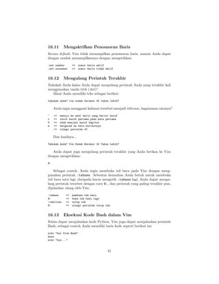 16.11

Mengaktifkan Penomoran Baris

Secara default, Vim tidak menampilkan penomoran baris, namun Anda dapat
dengan mudah menampilkannya dengan mengetikkan:
:set number
:set nonumber

16.12

=>
=>

nomor baris aktif
nomor baris tidak aktif

Mengulang Perintah Terakhir

Tahukah Anda kalau Anda dapat mengulang perintah Anda yang terakhir kali
menggunakan tanda titik (dot)?
Misal Anda memiliki teks sebagai berikut:
tahukah anda? vim sudah berumur 20 tahun lebih?

Anda ingin mengganti kalimat tersebut menjadi titlecase, bagaimana caranya?
^
v
U
w
.

=>
=>
=>
=>
=>

menuju ke awal baris yang berisi huruf
sorot huruf pertama pada kata pertama
ubah menjadi huruf kapital
bergerak ke kata berikutnya
ulangi perintah vU

Dan hasilnya...
Tahukah Anda? Vim Sudah Berumur 20 Tahun Lebih?

Anda dapat juga mengulang perintah terakhir yang Anda berikan ke Vim
dengan mengetikkan:
@:

Sebagai contoh, Anda ingin membuka tab baru pada Vim dengan menggunakan perintah :tabnew. Sebentar kemudian Anda butuh untuk membuka
tab baru satu lagi, daripada harus mengetik :tabnew lagi, Anda dapat mengulang perintah tersebut dengan cara @:, dan perintah yang paling terakhir pun,
dijalankan ulang oleh Vim.
:tabnew
@:
:tabclose
@:

16.13

=>
=>
=>
=>

membuka tab baru
buka tab baru lagi
tutup tab
ulangi perintah tutup tab

Eksekusi Kode Bash dalam Vim

Selain dapat menjalankan kode Python, Vim juga dapat menjalankan perintah
Bash, sebagai contoh Anda memiliki baris kode seperti berikut ini:
echo "hai from Bash"
date
echo "bye..."

41

 