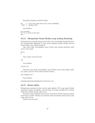 Kemudian jalankan perintah berikut:
V2j
:!bash

=>
=>

sorot baris pada kursor dan 2 baris dibawahnya
eksekusi kode

dan hasilnya:
hai from Bash
Fri Dec 21 06:30:10 WIT 2012
bye...

16.14

Mengetahui Nama Berkas yang sedang disunting

Daripada harus mengetik ulang nama berkas, Vim memberikan kemudahan dengan menggunakan register %, yang mana fungsinya adalah sebagai shortcut
untuk berkas yang sedang disunting.
Jika Anda ingin menampilkan nama berkas yang sedang disunting, pada
insert mode, ketik:
Ctrl+r
%

Atau, pada command mode:
"%p

dan hasilnya:
vim_docs.tex

Dan jika Anda ingin menampilkan nama berkas secara utuh dengan pathnya, pada command mode, ketik perintah berikut:
:put =expand(’%:p’)

Dan hasilnya:
/home/banteng/Dropbox/dokumentasi/vim/vim_docs.tex

16.15

Resize Splits

Sebagaimana layaknya sebuah window pada aplikasi GUI yang dapat diubah
ukurannya dengan melakukan click-and-drag, Vim juga memiliki ﬁtur tersebut
ketika kita bekerja dengan split screen.
Perintah untuk mengubah ukuran layar horisontal berbeda dengan perintah
untuk layar vertikal. Berikut ini perintah untuk mengubah ukuran layar pada
mode split di Vim:
Mode horizontal split

42

 