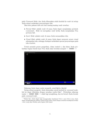 pada Command Mode, dan Anda diharapkan selalu kembali ke mode ini setiap
Anda selesai melakukan penyuntingan teks.
Mari kita pahami dulu arti dari masing-masing mode tersebut:
• Normal Mode adalah mode di mana Anda dapat menjalankan perintah
(command ). Mode ini merupakan mode ketika Anda menjalankan Vim
pertama kali.
• Insert Mode adalah mode di mana Anda memasukkan teks.
• Visual Mode adalah mode di mana Anda dapat menyorot secara visual
sekumpulan teks, sehingga Andapat melakukan operasi penyuntingan pada
teks tersebut.
Untuk memulai proses pengetikan, tekan tombol i, dan kalau Anda perhatikan bagian bawah layar Vim Anda akan berubah menjadi -- INSERT --

Sekarang Anda dapat mulai mengetik, misal Hello World!
Setiap selesai mengetik, Anda disarankan untuk kembali ke command mode,
hal ini dapat dilakukan dengan menekan tombol Esc4 . Perhatikan sekarang
tanda -- INSERT MODE -- sekali lagi menghilang, dan ini berarti Anda berada
pada command mode.
4 Selain Esc, Anda dapat juga menggunakan kombinasi Ctrl+c atau Ctrl+[ atau Anda
dapat mengkonﬁgurasi pilihan tombol sesuai selera Anda dengan membuat konﬁgurasi berkas
.vimrc yang akan dibahas pada bagian lebih lanjut

5

 