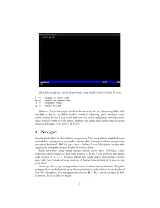 Mari kita rangkum, perintah-perintah yang sudah Anda lakukan di atas:
i
Esc
:w
:q

=>
=>
=>
=>

beralih ke insert mode
beralih ke command mode
menyimpan berkas
keluar dari Vim

Selamat! Anda baru saja membuat berkas contoh.txt dan mengisikan kalimat Hello World! ke dalam berkas tersebut! Memang, pada awalnya terasa
rumit, namun ketika Anda sudah terbiasa dan mulai menguasai beberapa kombinasi tombol perintah lebih lanjut, lambat laun Anda akan merasakan apa yang
dimaksud dengan “The power of Vim“.

3

Navigasi

Seperti disebutkan di atas bahwa penggunaan Vim yang eﬁsien adalah dengan
meniadakan penggunaan perangkat mouse dan mengoptimalkan penggunaan
perangkat keyboard. Hal ini juga berarti bahwa Anda diharapkan mengetahui
bagaimana mengetik dengan keyboard secara eﬁsien.
Salah satu teori yang sering dipakai adalah Home Row Technique, yakni
menempatkan keempat jari kiri pada tombol A, S, D, F dan keempat jari kanan
pada tombol J, K, L, ;. Dengan teknik ini, Anda dapat menjangkau tombol
lain, baik yang berada di atas maupun di bawah tombol-tombol di atas secara
lebih baik.
Hebatnya Vim juga menggunakan teori tersebut secara intensif, daripada
menggunakan tombol panah yang biasanya terletak pada sebelah kanan keyboard
dan sulit dijangkau, Vim menggunakan tombol H, J, K, L untuk navigasi ke kiri,
ke bawah, ke atas, dan ke kanan.
7

 
