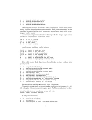 h
j
k
l

=>
=>
=>
=>

Bergerak
Bergerak
Bergerak
Bergerak

ke
ke
ke
ke

kiri satu karakter
bawah satu baris
atas satu baris
kanan satu karakter

Memang pada awalnya perlu waktu untuk penyesuaian, namun ketika sudah
mahir, lihatlah bagaimana kecepatan mengetik Anda dapat meningkat secara
signiﬁkan karena Anda tidak perlu ‘menggeser‘ tangan kanan Anda untuk mengjangkau tombol panah.
Anda dapat mengkombinasikan tombol navigasi di atas dengan angka untuk
melakukan navigasi secara lebih cepat, misal:
10h
15j
5k
4l

=>
=>
=>
=>

ke
ke
ke
ke

kiri 10 karakter
bawah 15 baris
atas 5 baris
kanan 4 karakter

dan beberapa kombinasi tombol lainnya:
Ctrl+F
Ctrl+B
Ctrl+D
Ctrl+U
M
H
L

=>
=>
=>
=>
=>
=>
=>

menuju
menuju
menuju
menuju
menuju
menuju
menuju

ke
ke
ke
ke
ke
ke
ke

bawah satu layar
atas satu layar
bawah setengah layar
atas setengah layar
bagian tengah dari layar
bagian paling atas dari layar
bagian paling bawah dari layar

Bila sudah mahir, Anda dapat mencoba melakukan navigasi berdasar kata
(word ), misal:
w
W
b
b
e
E
ge
gE
8w
5b
3e

=>
=>
=>
=>
=>
=>
=>
=>
=>
=>
=>

menuju
menuju
menuju
menuju
menuju
menuju
menuju
menuju
menuju
menuju
menuju

ke
ke
ke
ke
ke
ke
ke
ke
ke
ke
ke

kata berikutnya
kata berikutnya (berdasar spasi)
kata sebelumnya
kata sebelumnya (berdasar spasi)
akhir kata
akhir kata (berdasar spasi)
akhir kata sebelumnya
akhir kata sebelumnya (berdasar spasi)
kata kedelapan dari posisi kursor sekarang
kiri 5 kata dari posisi kata sekarang
akhir karakter dari kata ketiga

Pertanyaannya apa beda w dengan W (atau b dengan B)?
Navigasi dengan w masih memperhitungkan tanda punctuation seperti ,.:/!
dll, sedangkan W hanya memperhitungkan spasi. Ambil contoh kalimat berikut:
http://www.infotiket.com menyediakan layanan info tiket
pesawat, konser, kereta api dan hotel

Ketik perintah berikut:
^
w
W

=>
=>
=>

berpindah ke awal baris
berpindah ke :
kursor bergerak ke huruf m pada kata ’menyediakan’

8

 