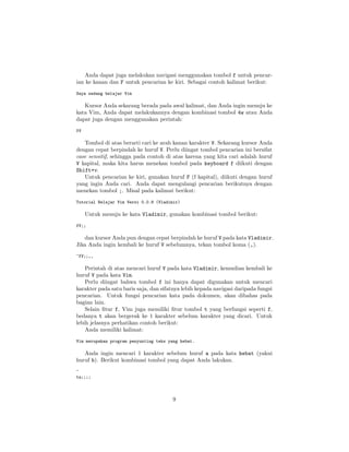 Anda dapat juga melakukan navigasi menggunakan tombol f untuk pencarian ke kanan dan F untuk pencarian ke kiri. Sebagai contoh kalimat berikut:
Saya sedang belajar Vim

Kursor Anda sekarang berada pada awal kalimat, dan Anda ingin menuju ke
kata Vim, Anda dapat melakukannya dengan kombinasi tombol 4w atau Anda
dapat juga dengan menggunakan perintah:
fV

Tombol di atas berarti cari ke arah kanan karakter V. Sekarang kursor Anda
dengan cepat berpindah ke huruf V. Perlu diingat tombol pencarian ini bersifat
case sensitif, sehingga pada contoh di atas karena yang kita cari adalah huruf
V kapital, maka kita harus menekan tombol pada keyboard f diikuti dengan
Shift+v.
Untuk pencarian ke kiri, gunakan huruf F (f kapital), diikuti dengan huruf
yang ingin Anda cari. Anda dapat mengulangi pencarian berikutnya dengan
menekan tombol ;. Misal pada kalimat berikut:
Tutorial Belajar Vim Versi 0.0.8 (Vladimir)

Untuk menuju ke kata Vladimir, gunakan kombinasi tombol berikut:
fV;;

dan kursor Anda pun dengan cepat berpindah ke huruf V pada kata Vladimir.
Jika Anda ingin kembali ke huruf V sebelumnya, tekan tombol koma (,).
^fV;;,,

Perintah di atas mencari huruf V pada kata Vladimir, kemudian kembali ke
huruf V pada kata Vim.
Perlu diingat bahwa tombol f ini hanya dapat digunakan untuk mencari
karakter pada satu baris saja, dan sifatnya lebih kepada navigasi daripada fungsi
pencarian. Untuk fungsi pencarian kata pada dokumen, akan dibahas pada
bagian lain.
Selain ﬁtur f, Vim juga memiliki ﬁtur tombol t yang berfungsi seperti f,
bedanya t akan bergerak ke 1 karakter sebelum karakter yang dicari. Untuk
lebih jelasnya perhatikan contoh berikut:
Anda memiliki kalimat:
Vim merupakan program penyunting teks yang hebat.

Anda ingin mencari 1 karakter sebelum huruf a pada kata hebat (yakni
huruf b). Berikut kombinasi tombol yang dapat Anda lakukan.
^
ta;;;;

9

 