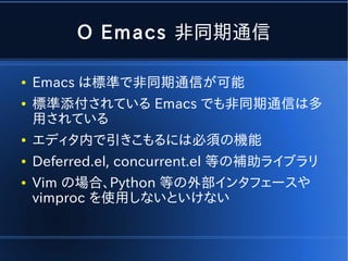 O Emacs 非同期通信

●   Emacs は標準で非同期通信が可能
●   標準添付されている Emacs でも非同期通信は多
    用されている
●   エディタ内で引きこもるには必須の機能
●   Deferred.el, concurrent.el 等の補助ライブラリ
●   Vim の場合、Python 等の外部インタフェースや
    vimproc を使用しないといけない
 