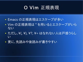 O Vim 正規表現

●   Emacs の正規表現はエスケープが多い
●   Vim の正規表現は '' を用いるとエスケープがいら
    ない
●   ただし、(, ), ?, + はなれない人は戸惑うらし
    い
●   更に、先読みや後読みが書きやすい
 