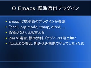 O Emacs 標準添付プラグイン

●   Emacs は標準添付プラグインが豊富
●   Eshell, org-mode, tramp, dired, ...
●   節操がない、とも言える
●   Vim の場合、標準添付プラグインは殆ど無い
●   ほとんどの場合、組み込み機能でやってしまうため
 