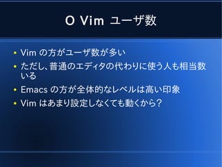 O Vim ユーザ数

●   Vim の方がユーザ数が多い
●   ただし、普通のエディタの代わりに使う人も相当数
    いる
●   Emacs の方が全体的なレベルは高い印象
●   Vim はあまり設定しなくても動くから？
 
