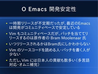 O Emacs 開発安定性

●   一時期リリースが不定期だったが、最近のEmacs
    は開発がコミュニティベースで安定している
●   Vim もコミュニティベースだが、パッチを当ててリ
    リースするのは原作者の Bram Moolenaar 氏
●   いつリリースされるかはBram氏にしかわからない
●   Vim のソースコードを読める人・パッチを書く人が
    少ない
●   ただし、Vim には日本人の貢献も数多い（多言語
    対応・オムニ補完）
 