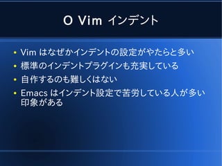 O Vim インデント

●   Vim はなぜかインデントの設定がやたらと多い
●   標準のインデントプラグインも充実している
●   自作するのも難しくはない
●   Emacs はインデント設定で苦労している人が多い
    印象がある
 