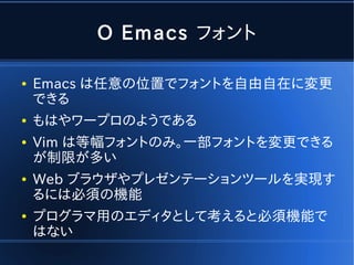 O Emacs フォント

●   Emacs は任意の位置でフォントを自由自在に変更
    できる
●   もはやワープロのようである
●   Vim は等幅フォントのみ。一部フォントを変更できる
    が制限が多い
●   Web ブラウザやプレゼンテーションツールを実現す
    るには必須の機能
●   プログラマ用のエディタとして考えると必須機能で
    はない
 