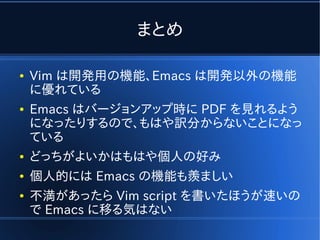 まとめ

●   Vim は開発用の機能、Emacs は開発以外の機能
    に優れている
●   Emacs はバージョンアップ時に PDF を見れるよう
    になったりするので、もはや訳分からないことになっ
    ている
●   どっちがよいかはもはや個人の好み
●   個人的には Emacs の機能も羨ましい
●   不満があったら Vim script を書いたほうが速いの
    で Emacs に移る気はない
 