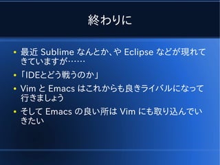 終わりに

●   最近 Sublime なんとか、や Eclipse などが現れて
    きていますが……
●   「IDEとどう戦うのか」
●   Vim と Emacs はこれからも良きライバルになって
    行きましょう
●   そして Emacs の良い所は Vim にも取り込んでい
    きたい
 