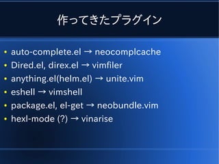 作ってきたプラグイン

●   auto-complete.el → neocomplcache
●   Dired.el, direx.el → vimfiler
●   anything.el(helm.el) → unite.vim
●   eshell → vimshell
●   package.el, el-get → neobundle.vim
●   hexl-mode (?) → vinarise
 