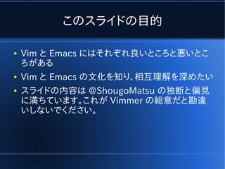 このスライドの目的

●   Vim と Emacs にはそれぞれ良いところと悪いとこ
    ろがある
●   Vim と Emacs の文化を知り、相互理解を深めたい
●   スライドの内容は @ShougoMatsu の独断と偏見
    に満ちています。これが Vimmer の総意だと勘違
    いしないでください。
 