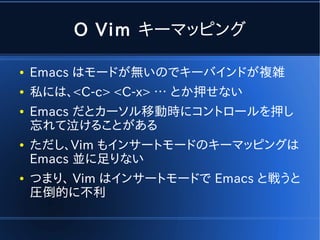 O Vim キーマッピング

●   Emacs はモードが無いのでキーバインドが複雑
●   私には、<C-c> <C-x> … とか押せない
●   Emacs だとカーソル移動時にコントロールを押し
    忘れて泣けることがある
●   ただし、Vim もインサートモードのキーマッピングは
    Emacs 並に足りない
●   つまり、 Vim はインサートモードで Emacs と戦うと
    圧倒的に不利
 