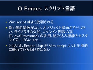 O Emacs スクリプト言語

●   Vim script はよく批判される
●   例： 無名関数がない、オブジェクト指向がやりづら
    い、ライブラリの欠如、コマンドと関数の混
    在、eval(:execute) の多用、組み込み機能をカスタ
    マイズしづらい etc...
●   とはいえ、Emacs Lisp が Vim script よりも圧倒的
    に優れているわけではない
 
