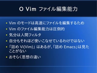 O Vim ファイル編集能力

●   Vim のモードは高速にファイルを編集するため
●   Vim のファイル編集能力は圧倒的
●   気分は人間フィルタ
●   自分もそれほど使いこなせているわけではない
●   「詰め Vi(Vim)」 はあるが、「詰め Emacs」は見た
    ことがない
●   おそらく思想の違い
 