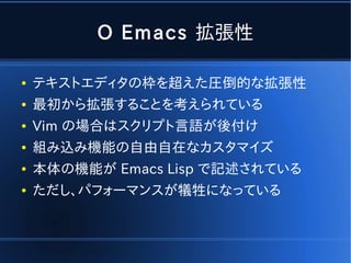 O Emacs 拡張性

●   テキストエディタの枠を超えた圧倒的な拡張性
●   最初から拡張することを考えられている
●   Vim の場合はスクリプト言語が後付け
●   組み込み機能の自由自在なカスタマイズ
●   本体の機能が Emacs Lisp で記述されている
●   ただし、パフォーマンスが犠牲になっている
 