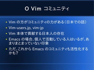 O Vim コミュニティ

●   Vim の方がコミュニティの力がある（日本での話）
●   Vim-users.jp, vim-jp
●   Vim 本体で貢献する日本人の存在
●   Emacs の場合、個人で活動している人はいるが、あ
    まりまとまっていない印象
●   ただ、これから Emacs のコミュニティも活性化する
    かも？
 