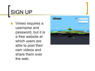 SIGN UP<br />Vimeo requires a username and password, but it is a free website at which users are able to post their own vi...