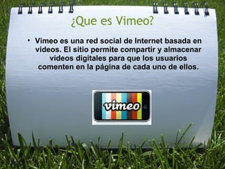 ¿Que es Vimeo? Vimeo es una red social de Internet basada en videos. El sitio permite compartir y almacenar videos digitales para que los usuarios comenten en la página de cada uno de ellos.