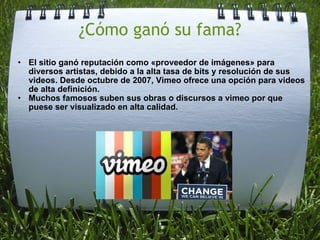 ¿Cómo ganó su fama? El sitio ganó reputación como «proveedor de imágenes» para diversos artistas, debido a la alta tasa de bits y resolución de sus videos. Desde octubre de 2007, Vimeo ofrece una opción para videos de alta definición. Muchos famosos suben sus obras o discursos a vimeo por que puese ser visualizado en alta calidad.