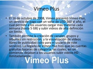Vimeo Plus
• El 16 de octubre de 2008, Vimeo presentó Vimeo Plus,
  un servicio de pago con un valor de USD $60 al año, el
  cual permite a los usuarios cargar más material cada
  semana (hasta 5 GB) y subir videos de alta definición
  sin límite.
• También permite la creación de canales, grupos y
  álbumes sin restricción, y la visualización de vídeos
  libres de publicidad (sólo para el usuario de este
  servicio). La llegada de Vimeo Plus hizo que las cuentas
  gratuitas bajaran de categoría, las cuales, en un
  comienzo, dejaban a los usuarios subir videos HD
  ilimitadamente.
 