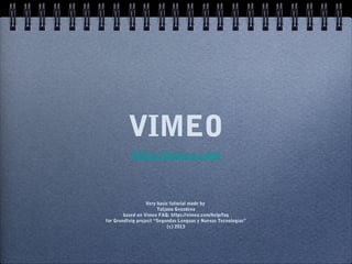 VIMEO
           https://vimeo.com



                  Very basic tutorial made by
                       Tatjana Gvozdeva
        based on Vimeo FAQ: https://vimeo.com/help/faq
for Grundtvig project “Segundas Lenguas y Nuevas Tecnologias”
                            (c) 2013
 