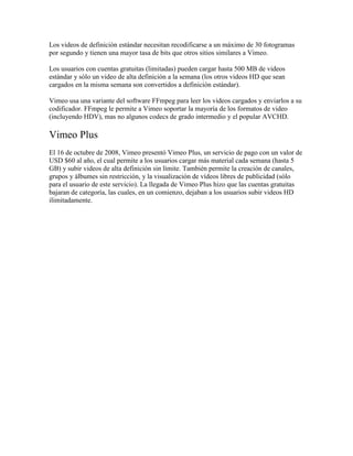 Los videos de definición estándar necesitan recodificarse a un máximo de 30 fotogramas
por segundo y tienen una mayor tasa de bits que otros sitios similares a Vimeo.
Los usuarios con cuentas gratuitas (limitadas) pueden cargar hasta 500 MB de videos
estándar y sólo un video de alta definición a la semana (los otros videos HD que sean
cargados en la misma semana son convertidos a definición estándar).
Vimeo usa una variante del software FFmpeg para leer los videos cargados y enviarlos a su
codificador. FFmpeg le permite a Vimeo soportar la mayoría de los formatos de video
(incluyendo HDV), mas no algunos codecs de grado intermedio y el popular AVCHD.

Vimeo Plus
El 16 de octubre de 2008, Vimeo presentó Vimeo Plus, un servicio de pago con un valor de
USD $60 al año, el cual permite a los usuarios cargar más material cada semana (hasta 5
GB) y subir videos de alta definición sin límite. También permite la creación de canales,
grupos y álbumes sin restricción, y la visualización de vídeos libres de publicidad (sólo
para el usuario de este servicio). La llegada de Vimeo Plus hizo que las cuentas gratuitas
bajaran de categoría, las cuales, en un comienzo, dejaban a los usuarios subir videos HD
ilimitadamente.

 