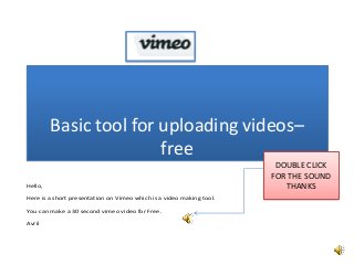 Basic tool for uploading videos–
free
Hello,
Here is a short presentation on Vimeo which is a video making tool.
You can make a 30 second vimeo video for Free.
Avril

DOUBLE CLICK
FOR THE SOUND
THANKS

 