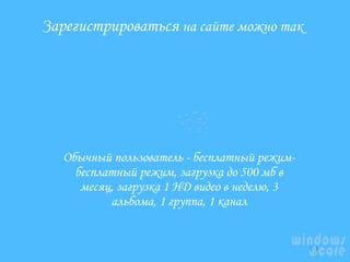 Зарегистрироваться на сайте можно так

Обычный пользователь - бесплатный режимбесплатный режим, загрузка до 500 мб в
месяц, загрузка 1 HD видео в неделю, 3
альбома, 1 группа, 1 канал

 