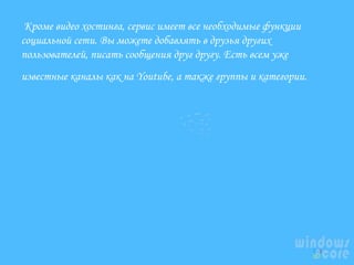  Кроме видео хостинга, сервис имеет все необходимые функции
социальной сети. Вы можете добавлять в друзья других
пользователей, писать сообщения друг другу. Есть всем уже
известные каналы как на Youtube, а также группы и категории. 

 