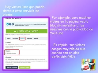 Es rápido; tus videos 
cargan muy rápido aun 
cuando son en alta 
definición (HD) 
Hay varios usos que puede 
darse a este servicio de 
videos. 
Por ejemplo, para mostrar 
videos en tu página web o 
blog sin molestar a tus 
usuarios con la publicidad de 
YouTube 
 