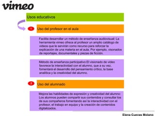 Usos educativos 
Facilita desarrollar un método de enseñanza audiovisual: La 
herramienta vimeo ofrece al profesor un amplio catálogo de 
videos que le servirán como recurso para reforzar la 
explicación de una materia en el aula. Por ejemplo, visonados 
de reportajes, documentales y piezas de ficción. 
Método de enseñanza participativo:El visionado de video 
favorece la interactividad con el alumno, que a su vez, 
fomentará el desarrollo del pensamiento crítico, la base 
analítica y la creatividad del alumno. 
Mejora las habilidades de expresión y creatividad del alumno: 
Los alumnos pueden compartir sus contenidos y consultar los 
de sus compañeros fomentando así la interactividad con el 
profesor, el trabajo en equipo y la creación de contenidos 
digitalizados. 
Elena Cuevas Molano 
1 Uso del profesor en el aula 
2 Uso del alumnado 
 