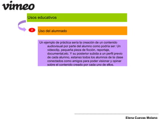 Usos educativos 
Un ejemplo de práctica sería la creación de un contenido 
audiovisual por parte del alumno como podría ser: Un 
videoclip, pequeña pieza de ficción, reportaje, 
documental,etc. Y su posterior subida a un perfil previo 
de cada alumno, estanso todos los alumnos de la clase 
conectados como amigos para poder visionar y opinar 
sobre el contenido creado por cada uno de ellos. 
Elena Cuevas Molano 
2 Uso del alumnado 
 