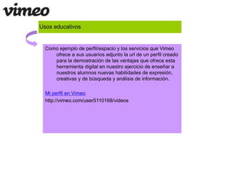 Usos educativos 
Como ejemplo de perfil/espacio y los servicios que Vimeo 
ofrece a sus usuarios adjunto la url de un perfil creado 
para la demostración de las ventajas que ofrece esta 
herramienta digital en nuestro ejercicio de enseñar a 
nuestros alumnos nuevas habilidades de expresión, 
creativas y de búsqueda y análisis de información. 
Mi perfil en Vimeo 
http://vimeo.com/user5110168/videos 
 