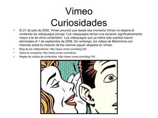 Vimeo 
Curiosidades 
• El 21 de julio de 2008, Vimeo anunció que desde ese momento Vimeo no alojaría el 
contenido de videojuegos poruqe “Los videojuegos tenían una duración significativamente 
mayor a la de otros contenidos”. Los videojuegos que ya había sido subidos fueron 
eliminados el 1 de septiembre de 2008. Sin embargo, los videos de Machinima con 
historias sobre la creación de los mismos siguen alojados en Vimeo. 
• Blog de los colabordores: http://www.vimeo.com/blog:325 
• Sobre la compañía: http://www.vimeo.com/about 
• Reglas de subida de contenidos: http://www.vimeo.com/blog:140 
 