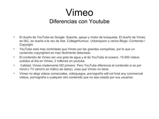 Vimeo 
Diferencias con Youtube 
• El dueño de YouTube es Google: Soporte, apoyo y motor de búsqueda. El dueño de Vimeo 
es IAC, es dueña a la vez de Ask, CollegeHumour, Urbanspoon y varios Blogs- Contenido / 
Copyright. 
• YouTube está mas controlado que Vimeo por las grandes compañias, por lo que un 
contenido copyrighted es mas fácilmente detectado. 
• El contenido de Vimeo ser una gota de agua y el de YouTube el oceano. 15.000 videos 
subidos al día en Vimeo, 2 millones en youtube. 
• Calidad: Vimeo implementa HD primero. Pero YouTube diferencia el contenido si es por 
móvil o TV (ahorro en tráfico de datos), cosa que Vimeo no tiene. 
• Vimeo no aloja videos comerciales, videojuegos, pornografía will not host any commercial 
videos, pornografía o cualquier otro contenido que no sea creado por sus usuarios. 
 