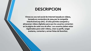 DESCRIPCION
Vimeo es una red social de Internet basada en videos,
lanzada en noviembre de 2004 por la compañía
InterActiveCorp (IAC). El sitio permite compartir y
almacenar videos digitales para que los usuarios comenten
en la página de cada uno de ellos. Los usuarios deben estar
registrados para subir videos, crear su perfil, cargar
avatares, comentar y armar listas de favoritos.
 