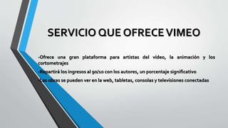 SERVICIO QUE OFRECEVIMEO
-Ofrece una gran plataforma para artistas del vídeo, la animación y los
cortometrajes
-Repartirá los ingresos al 90/10 con los autores, un porcentaje significativo
-Las obras se pueden ver en la web, tabletas, consolas y televisiones conectadas
 