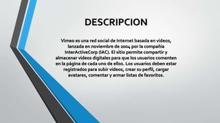 DESCRIPCION
Vimeo es una red social de Internet basada en videos,
lanzada en noviembre de 2004 por la compañía
InterActiveCorp (IAC). El sitio permite compartir y
almacenar videos digitales para que los usuarios comenten
en la página de cada uno de ellos. Los usuarios deben estar
registrados para subir videos, crear su perfil, cargar
avatares, comentar y armar listas de favoritos.
 