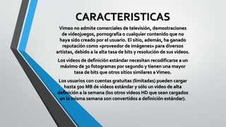 CARACTERISTICAS
Vimeo no admite comerciales de televisión, demostraciones
de videojuegos, pornografía o cualquier contenido que no
haya sido creado por el usuario. El sitio, además, ha ganado
reputación como «proveedor de imágenes» para diversos
artistas, debido a la alta tasa de bits y resolución de sus videos.
Los videos de definición estándar necesitan recodificarse a un
máximo de 30 fotogramas por segundo y tienen una mayor
tasa de bits que otros sitios similares aVimeo.
Los usuarios con cuentas gratuitas (limitadas) pueden cargar
hasta 500 MB de videos estándar y sólo un video de alta
definición a la semana (los otros videos HD que sean cargados
en la misma semana son convertidos a definición estándar).
 