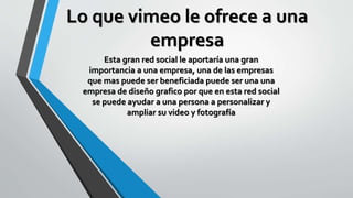 Lo que vimeo le ofrece a una
empresa
Esta gran red social le aportaría una gran
importancia a una empresa, una de las empresas
que mas puede ser beneficiada puede ser una una
empresa de diseño grafico por que en esta red social
se puede ayudar a una persona a personalizar y
ampliar su video y fotografía
 