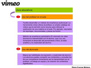 Usos educativos
Facilita desarrollar un método de enseñanza audiovisual: La
herramienta vimeo ofrece al profesor un amplio catálogo de
videos que le servirán como recurso para reforzar la
explicación de una materia en el aula. Por ejemplo, visonados
de reportajes, documentales y piezas de ficción.
Mejora las habilidades de expresión y creatividad del alumno:
Los alumnos pueden compartir sus contenidos y consultar los
de sus compañeros fomentando así la interactividad con el
profesor, el trabajo en equipo y la creación de contenidos
digitalizados.
Método de enseñanza participativo:El visionado de video
favorece la interactividad con el alumno, que a su vez,
fomentará el desarrollo del pensamiento crítico, la base
analítica y la creatividad del alumno.
Elena Cuevas Molano
1 Uso del profesor en el aula
2 Uso del alumnado
 