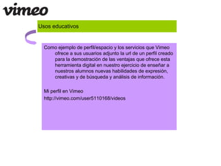 Usos educativos
Como ejemplo de perfil/espacio y los servicios que Vimeo
ofrece a sus usuarios adjunto la url de un perfil creado
para la demostración de las ventajas que ofrece esta
herramienta digital en nuestro ejercicio de enseñar a
nuestros alumnos nuevas habilidades de expresión,
creativas y de búsqueda y análisis de información.
Mi perfil en Vimeo
http://vimeo.com/user5110168/videos
 