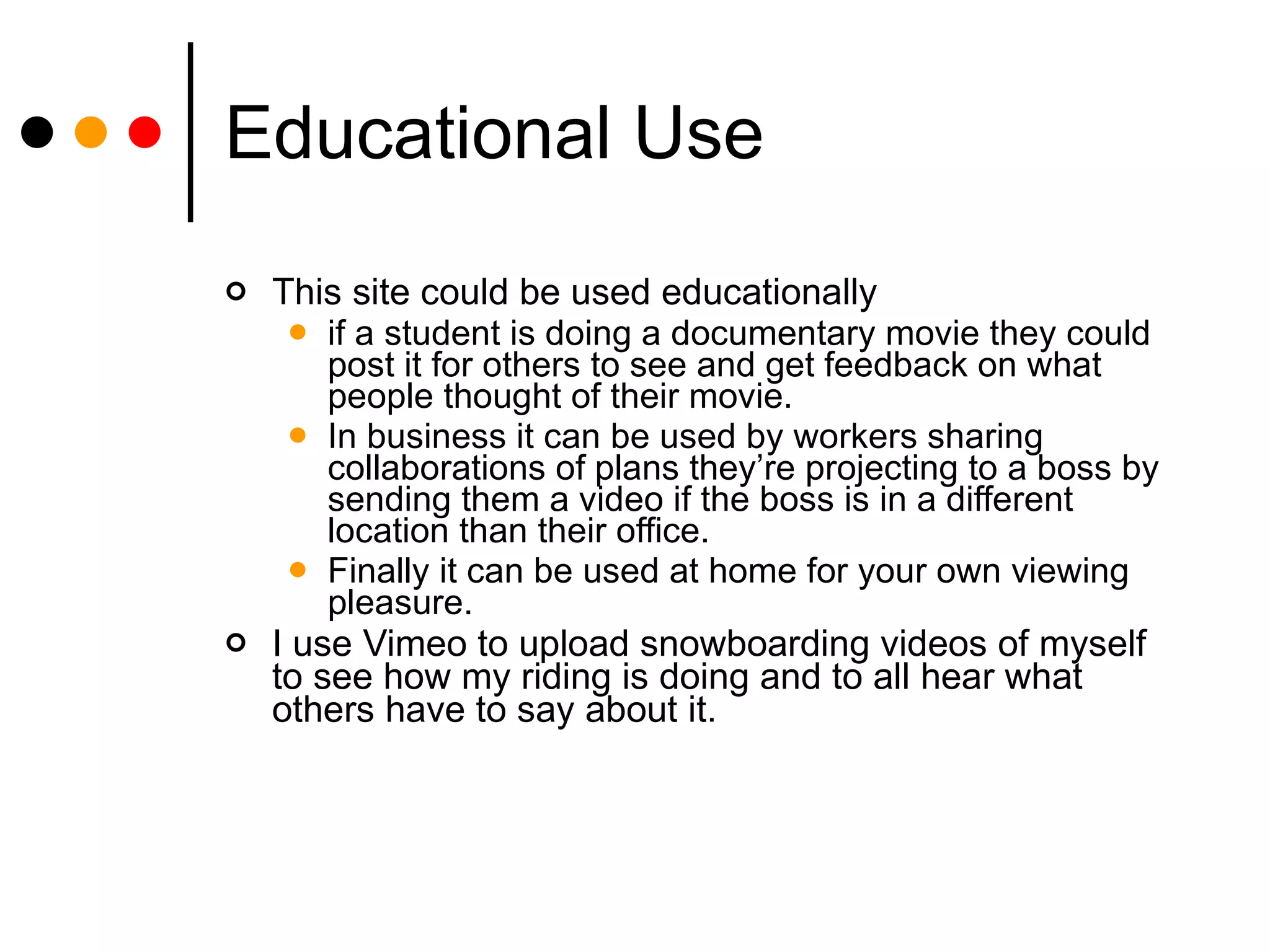 Educational Use This site could be used educationally  if a student is doing a documentary movie they could post it for others to see and get feedback on what people thought of their movie.  In business it can be used by workers sharing collaborations of plans they’re projecting to a boss by sending them a video if the boss is in a different location than their office.  Finally it can be used at home for your own viewing pleasure.  I use Vimeo to upload snowboarding videos of myself to see how my riding is doing and to all hear what others have to say about it. 