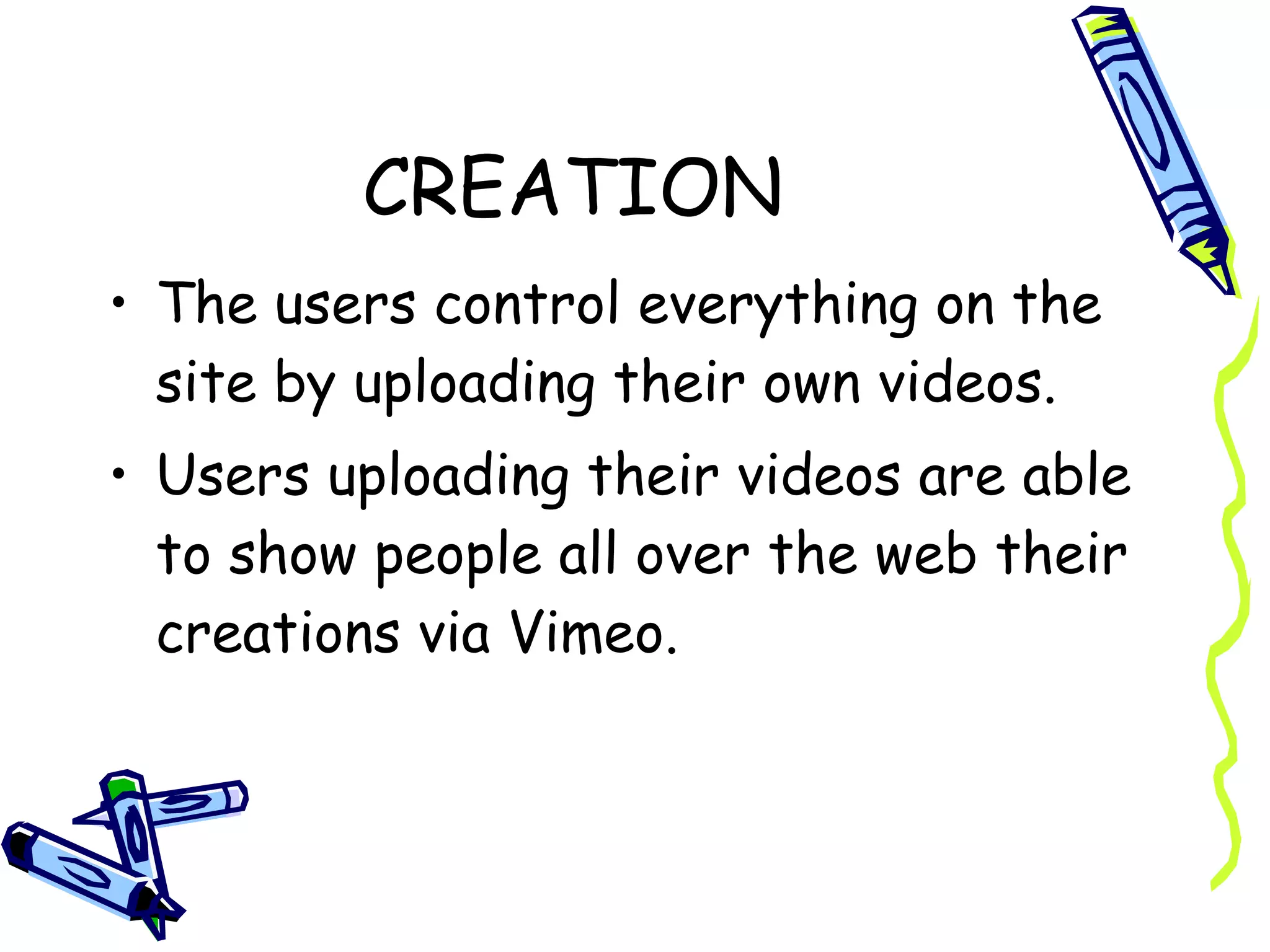 CREATION The users control everything on the site by uploading their own videos.  Users uploading their videos are able to show people all over the web their creations via Vimeo. 